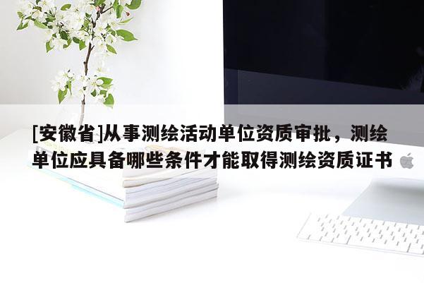 [安徽省]從事測繪活動單位資質(zhì)審批，測繪單位應(yīng)具備哪些條件才能取得測繪資質(zhì)證書