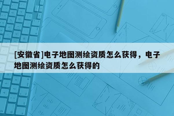 [安徽省]電子地圖測(cè)繪資質(zhì)怎么獲得，電子地圖測(cè)繪資質(zhì)怎么獲得的