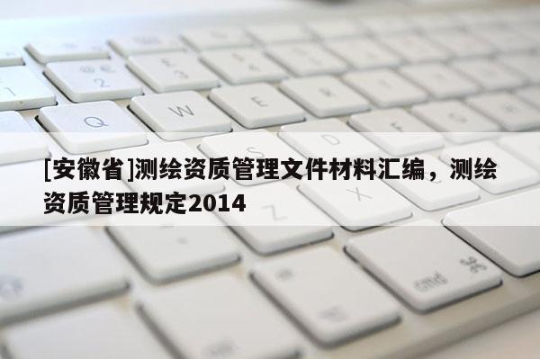 [安徽省]測繪資質(zhì)管理文件材料匯編，測繪資質(zhì)管理規(guī)定2014