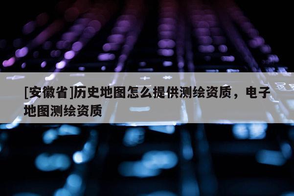 [安徽省]歷史地圖怎么提供測繪資質(zhì)，電子地圖測繪資質(zhì)