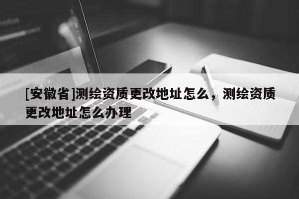 [安徽省]測繪資質更改地址怎么，測繪資質更改地址怎么辦理