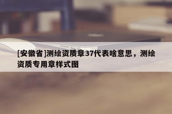 [安徽省]測(cè)繪資質(zhì)章37代表啥意思，測(cè)繪資質(zhì)專用章樣式圖