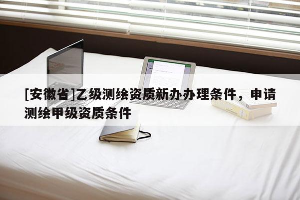 [安徽省]乙級測繪資質新辦辦理條件，申請測繪甲級資質條件