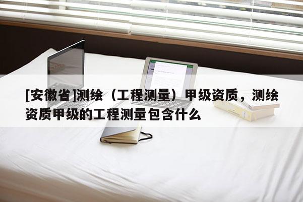 [安徽省]測繪（工程測量）甲級資質，測繪資質甲級的工程測量包含什么