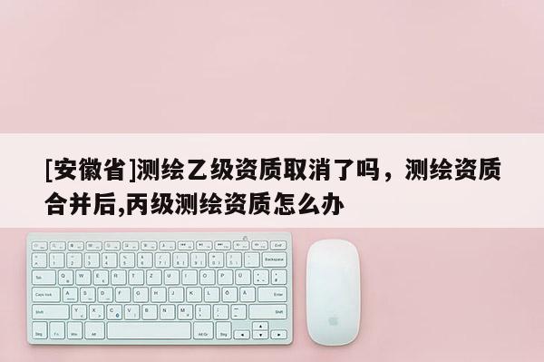 [安徽省]測繪乙級資質取消了嗎，測繪資質合并后,丙級測繪資質怎么辦