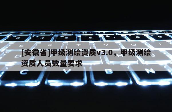 [安徽省]甲級(jí)測(cè)繪資質(zhì)v3.0，甲級(jí)測(cè)繪資質(zhì)人員數(shù)量要求