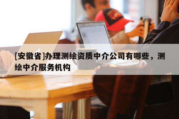 [安徽省]辦理測繪資質(zhì)中介公司有哪些，測繪中介服務(wù)機構(gòu)