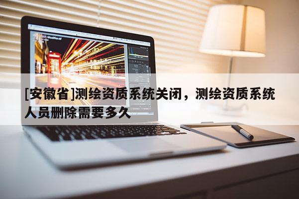 [安徽省]測繪資質(zhì)系統(tǒng)關(guān)閉，測繪資質(zhì)系統(tǒng)人員刪除需要多久