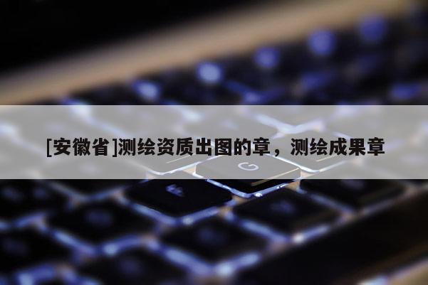 [安徽省]測繪資質出圖的章，測繪成果章