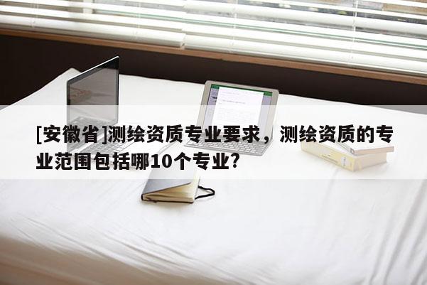 [安徽省]測繪資質專業要求，測繪資質的專業范圍包括哪10個專業?
