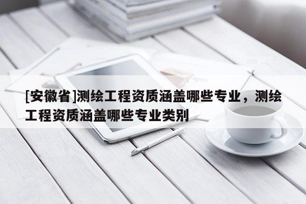 [安徽省]測(cè)繪工程資質(zhì)涵蓋哪些專業(yè)，測(cè)繪工程資質(zhì)涵蓋哪些專業(yè)類別
