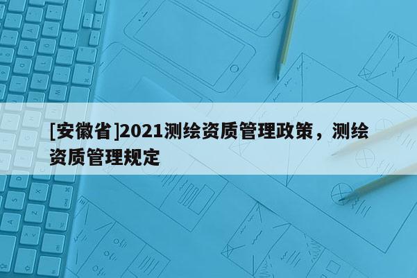 [安徽省]2021測繪資質管理政策，測繪資質管理規定
