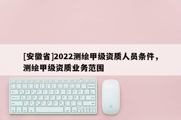 [安徽省]2022測繪甲級資質人員條件，測繪甲級資質業務范圍
