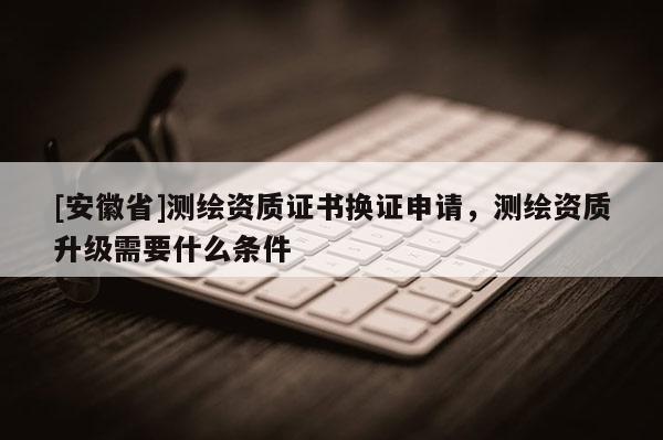 [安徽省]測繪資質證書換證申請，測繪資質升級需要什么條件