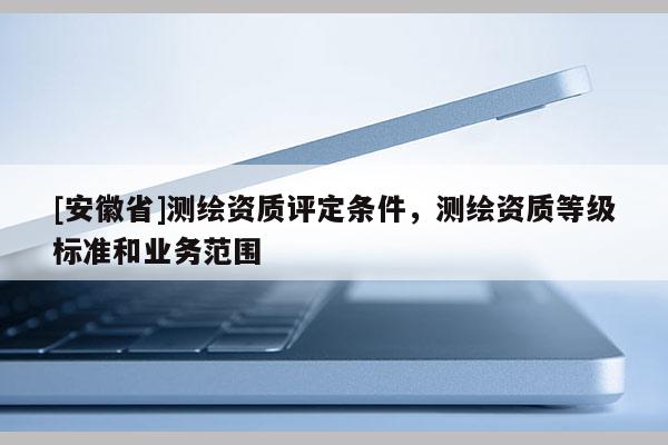 [安徽省]測繪資質(zhì)評定條件，測繪資質(zhì)等級標準和業(yè)務范圍