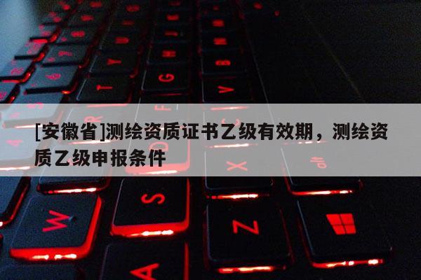 [安徽省]測繪資質證書乙級有效期，測繪資質乙級申報條件