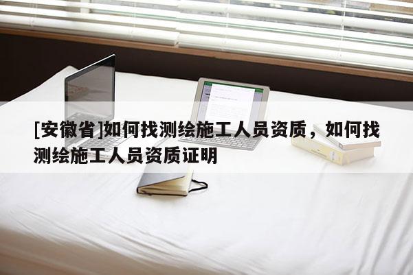 [安徽省]如何找測繪施工人員資質(zhì)，如何找測繪施工人員資質(zhì)證明