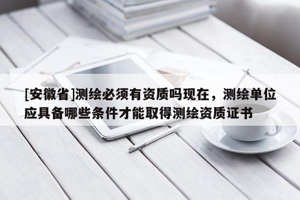 [安徽省]測(cè)繪必須有資質(zhì)嗎現(xiàn)在，測(cè)繪單位應(yīng)具備哪些條件才能取得測(cè)繪資質(zhì)證書