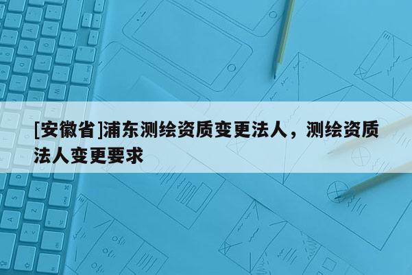 [安徽省]浦東測繪資質變更法人，測繪資質法人變更要求