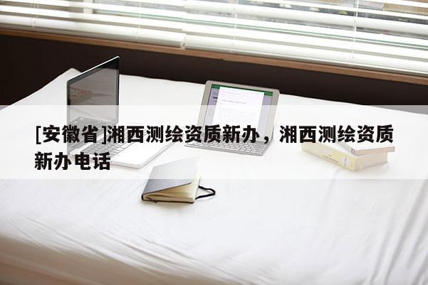 [安徽省]湘西測繪資質新辦，湘西測繪資質新辦電話