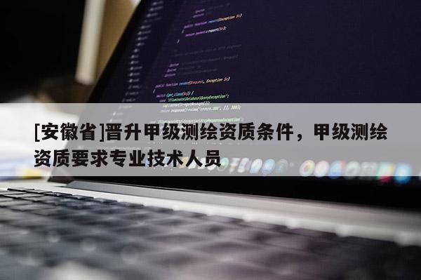 [安徽省]晉升甲級測繪資質(zhì)條件，甲級測繪資質(zhì)要求專業(yè)技術(shù)人員