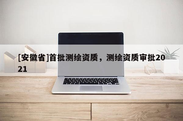 [安徽省]首批測繪資質，測繪資質審批2021