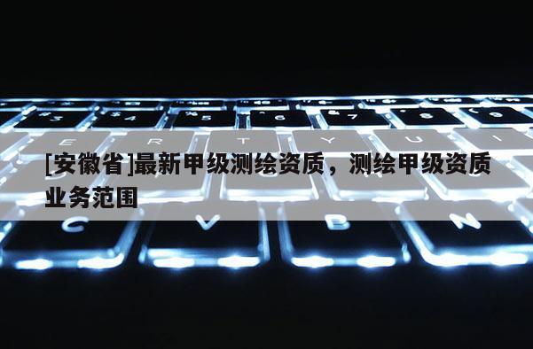 [安徽省]最新甲級(jí)測(cè)繪資質(zhì)，測(cè)繪甲級(jí)資質(zhì)業(yè)務(wù)范圍