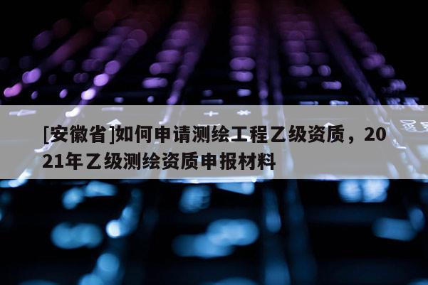 [安徽省]如何申請(qǐng)測(cè)繪工程乙級(jí)資質(zhì)，2021年乙級(jí)測(cè)繪資質(zhì)申報(bào)材料