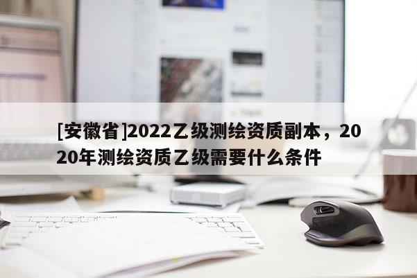 [安徽省]2022乙級(jí)測(cè)繪資質(zhì)副本，2020年測(cè)繪資質(zhì)乙級(jí)需要什么條件