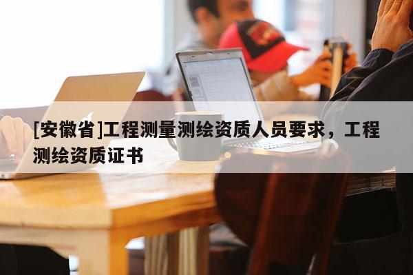 [安徽省]工程測量測繪資質人員要求，工程測繪資質證書