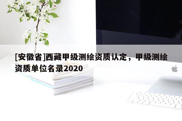 [安徽省]西藏甲級(jí)測(cè)繪資質(zhì)認(rèn)定，甲級(jí)測(cè)繪資質(zhì)單位名錄2020