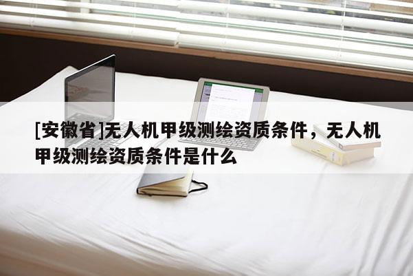 [安徽省]無人機甲級測繪資質(zhì)條件，無人機甲級測繪資質(zhì)條件是什么