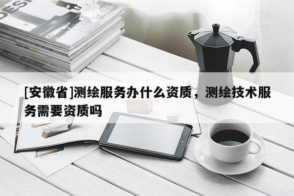 [安徽省]測繪服務辦什么資質，測繪技術服務需要資質嗎