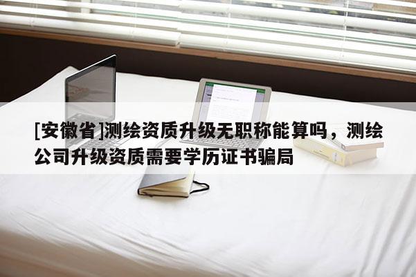 [安徽省]測(cè)繪資質(zhì)升級(jí)無(wú)職稱能算嗎，測(cè)繪公司升級(jí)資質(zhì)需要學(xué)歷證書(shū)騙局