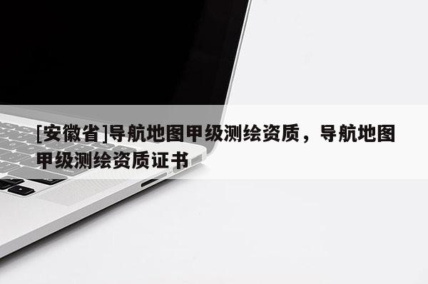 [安徽省]導(dǎo)航地圖甲級測繪資質(zhì)，導(dǎo)航地圖甲級測繪資質(zhì)證書