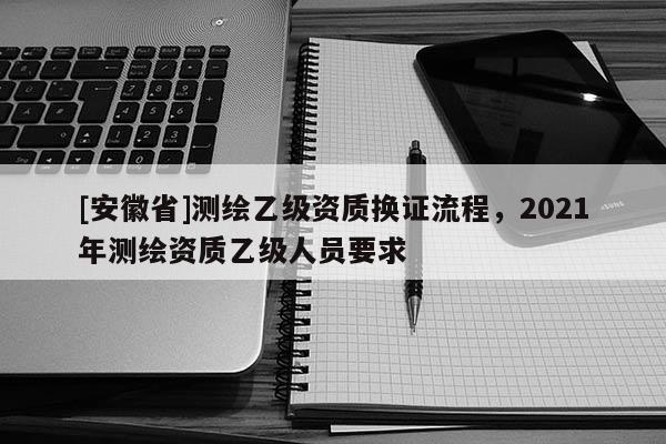 [安徽省]測繪乙級資質(zhì)換證流程，2021年測繪資質(zhì)乙級人員要求