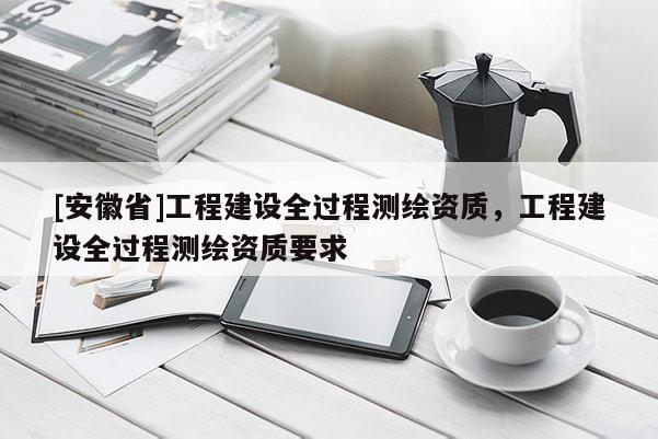 [安徽省]工程建設(shè)全過程測繪資質(zhì)，工程建設(shè)全過程測繪資質(zhì)要求