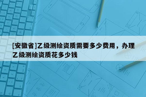 [安徽省]乙級測繪資質需要多少費用，辦理乙級測繪資質花多少錢