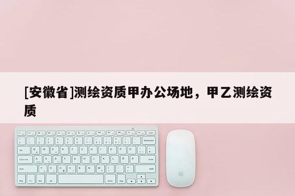 [安徽省]測繪資質(zhì)甲辦公場地，甲乙測繪資質(zhì)