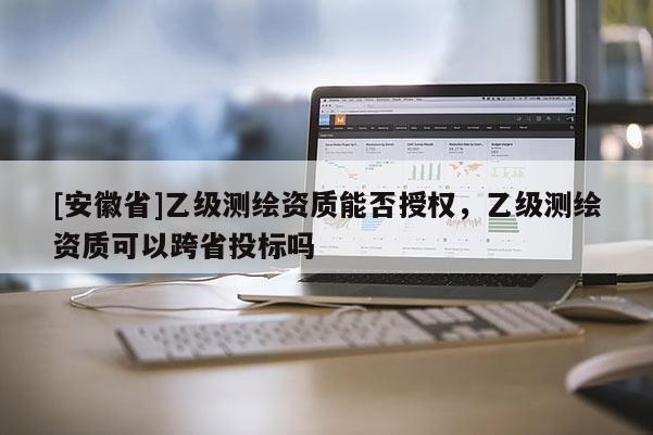 [安徽省]乙級測繪資質能否授權，乙級測繪資質可以跨省投標嗎
