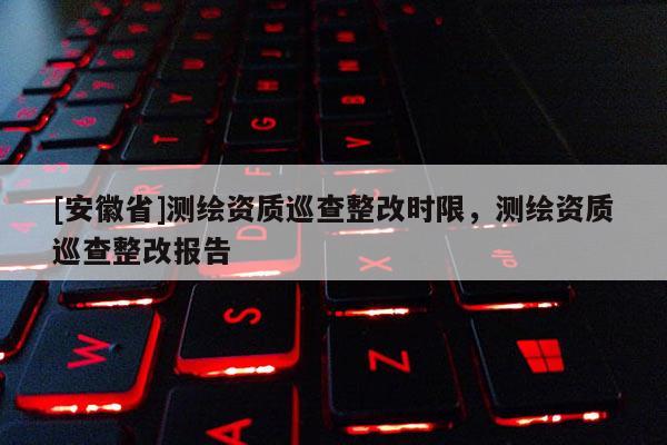 [安徽省]測繪資質巡查整改時限，測繪資質巡查整改報告