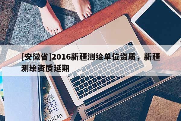 [安徽省]2016新疆測繪單位資質，新疆測繪資質延期