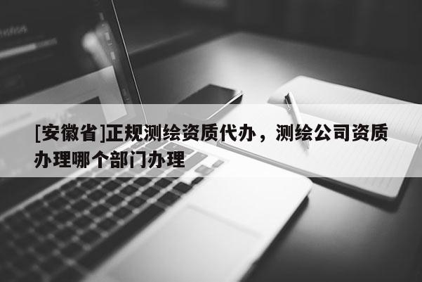 [安徽省]正規(guī)測(cè)繪資質(zhì)代辦，測(cè)繪公司資質(zhì)辦理哪個(gè)部門辦理
