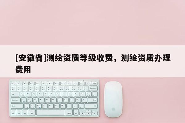[安徽省]測繪資質等級收費，測繪資質辦理費用