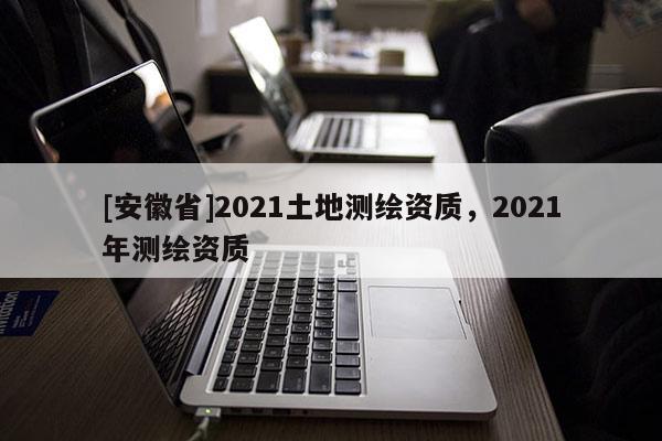 [安徽省]2021土地測繪資質，2021年測繪資質