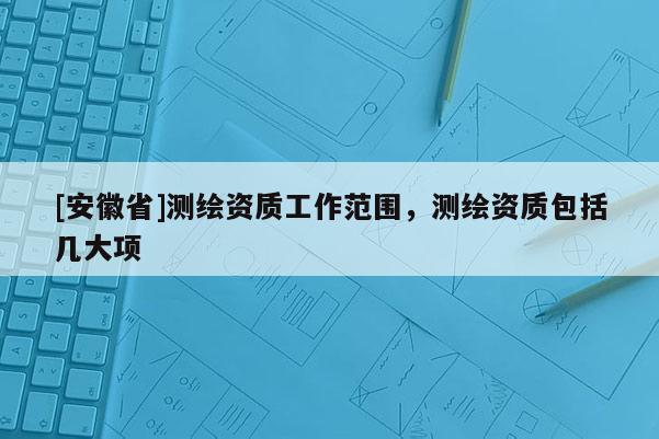 [安徽省]測繪資質(zhì)工作范圍，測繪資質(zhì)包括幾大項(xiàng)