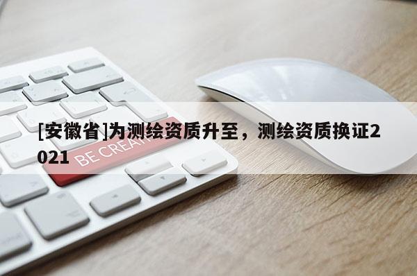 [安徽省]為測繪資質(zhì)升至，測繪資質(zhì)換證2021