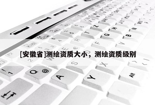 [安徽省]測繪資質大小，測繪資質級別