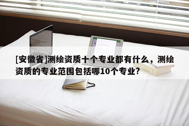 [安徽省]測繪資質(zhì)十個專業(yè)都有什么，測繪資質(zhì)的專業(yè)范圍包括哪10個專業(yè)?