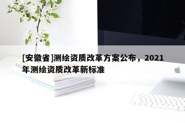 [安徽省]測繪資質改革方案公布，2021年測繪資質改革新標準